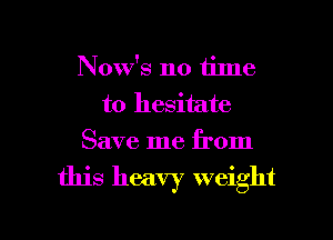 Now's no time
to hesitate
Save me from

this heavy weight