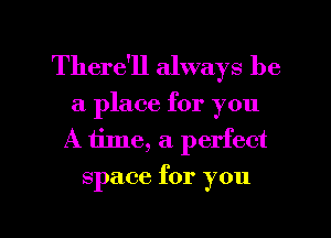 There'll always be
a place for you
A tine, a. perfect
space for you

Q