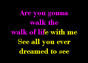 Are you gonna
walk the
walk of life With me

See all you ever
dreamed to see