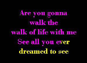 Are you gonna
walk the
walk of life With me

See all you ever
dreamed to see