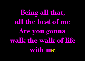 Being all that,
all the best of me
Are you gonna
walk the walk of life

With me