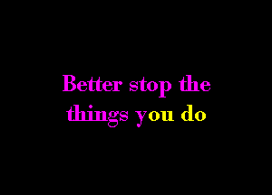 Better stop the

things you do
