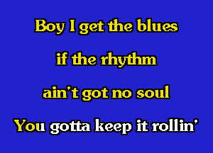 Boy I get the blues
if the rhythm

ain't got no soul

You gotta keep it rollin'