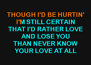 THOUGH I'D BE HURTIN'
I'M STILL CERTAIN
THAT I'D RATHER LOVE
AND LOSEYOU
THAN NEVER KNOW
YOUR LOVE AT ALL