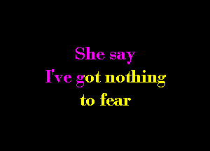 She say

I've got nothing

to fear