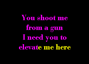You shoot me
from a gun

I need you to

elevate me here