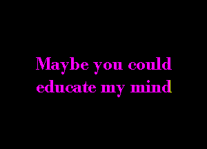 Maybe you could

educate my mind