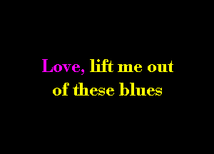 Love, lift me out

of these blues