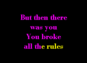 But then there

was you

You broke

all the rules