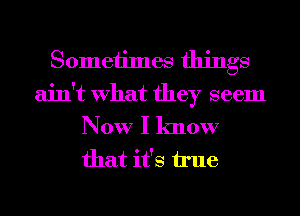 Sometimes things
ain't What they seem

Now I know
that it's true