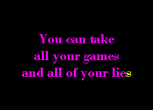 You can take
all your games

and all of your lies