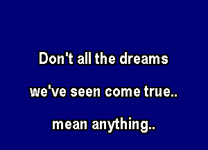 Don't all the dreams

we've seen come true..

mean anything