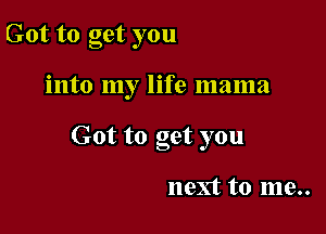 Got to get you

into my life mama

Got to get you

next to me..