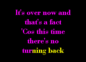 It's over now and
that's a fact
'Cos this time
there's no

turning back I