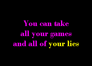 You can take
all your games

and all of your lies