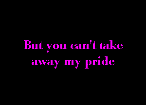 But you can't take

away my pride