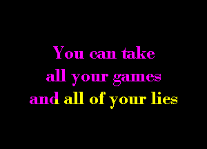 You can take
all your games

and all of your lies