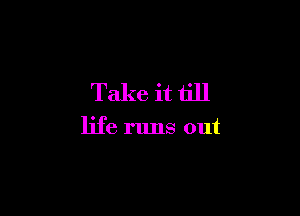 Take it till

life runs out