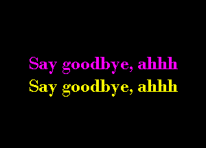 Say goodbye, ahhh

Say goodbye, ahhh