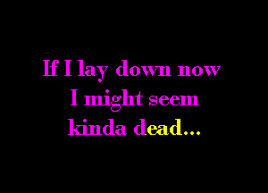 If I lay down now

I might seem

kinda dead...