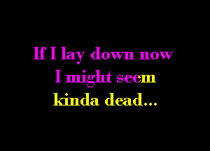 If I lay down now

I might seem

kinda dead...