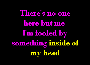 There's no one
here but me
I'm fooled by
something inside of
my head