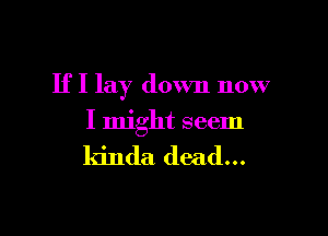 If I lay down now

I might seem

kinda dead...