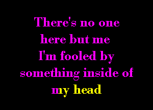 There's no one
here but me
I'm fooled by
something inside of
my head