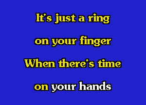 It's just a ring
on your finger

When there's time

on your hands