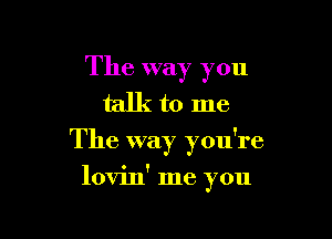 The way you
talk to me
The way you're

lovin' me you