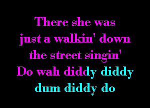 There She was
just a walkin' down
the street Singin'
Do With diddy diddy
dum diddy d0