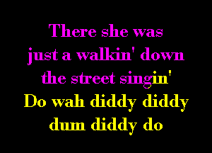 There She was
just a walkin' down
the street Singin'
Do With diddy diddy
dum diddy d0