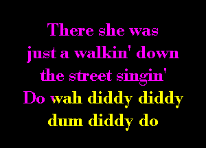 There She was
just a walkin' down
the street Singin'
Do With diddy diddy
dum diddy d0