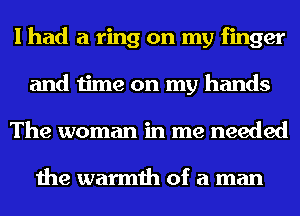 I had a ring on my finger
and time on my hands
The woman in me needed

the warmth of a man