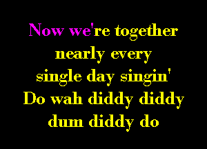 Now we're together
nearly every
single day Singin'
Do With diddy diddy
dum diddy d0