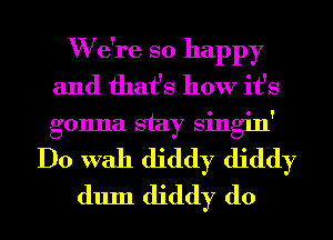 W e're so happy
and that's how it's
gonna stay Singin'

Do With diddy diddy
dum diddy d0