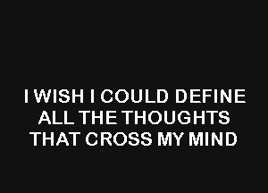 IWISH I COULD DEFINE

ALL THETHOUGHTS
THAT CROSS MY MIND