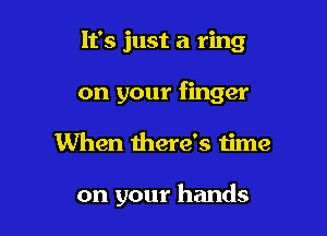 It's just a ring
on your finger

When there's time

on your hands