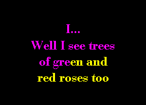 I...
W ell I see trees

of green and
red roses too