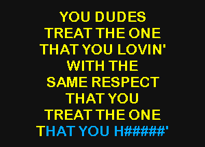 YOU DUDES
TREAT THE ONE
THAT YOU LOVIN'
WITH THE
SAME RESPECT
THAT YOU

TREAT THE ONE
THAT YOU HWtiMfi' l