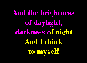 And the brightness
of daylight,
darkness of night
And I think
to myself