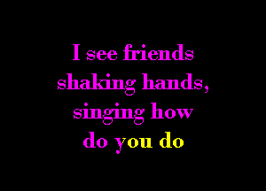 I see friends
shaking hands,

singing how
do you do