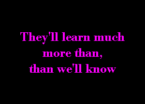 They'll learn much
more than,
than we'll know