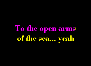 T0 the open arms

of the sea... yeah