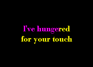 I've hungered

for your touch