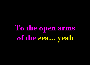 T0 the open arms

of the sea... yeah