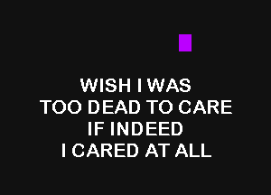 WISH IWAS

TOO DEAD TO CARE
IF INDEED
I CARED AT ALL