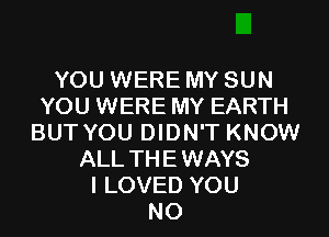 YOU WERE MY SUN
YOU WERE MY EARTH
BUT YOU DIDN'T KNOW
ALL THEWAYS
I LOVED YOU
N0