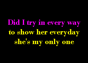 Did I try in every way
to show her everyday
She's my only one