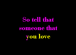 So tell that

someone that

you love